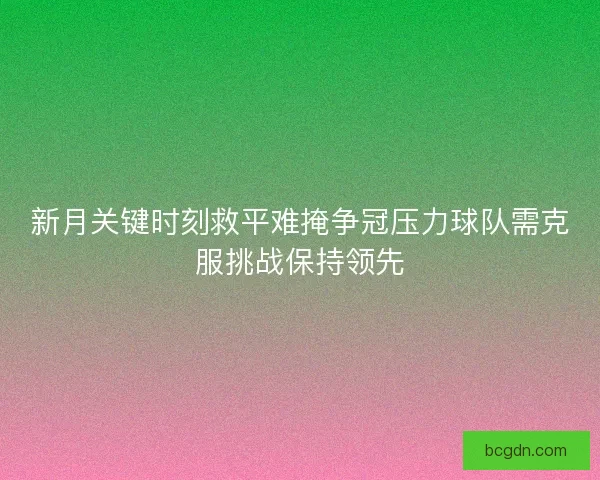 新月关键时刻救平难掩争冠压力球队需克服挑战保持领先