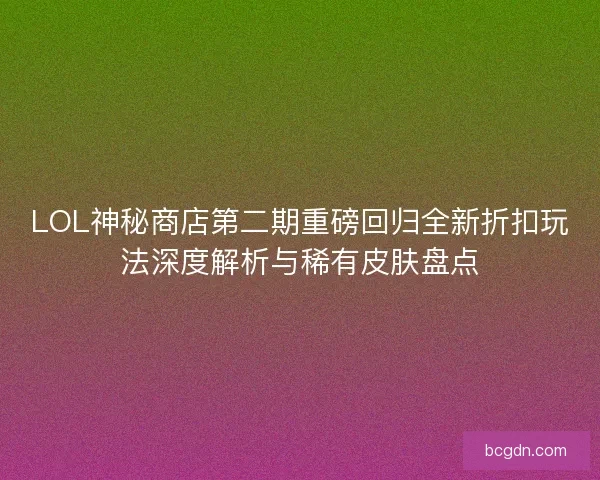LOL神秘商店第二期重磅回归全新折扣玩法深度解析与稀有皮肤盘点